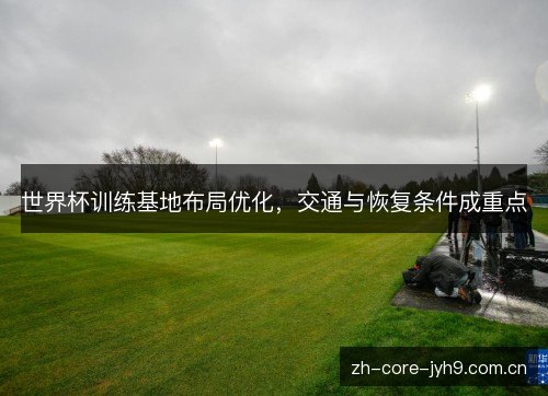 世界杯训练基地布局优化,交通与恢复条件成重点 世界杯训练基地布局优化,交通与恢复条件成重点